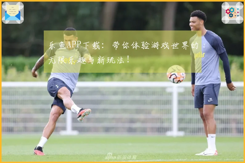 乐鱼APP下载：带你体验游戏世界的无限乐趣与新玩法！