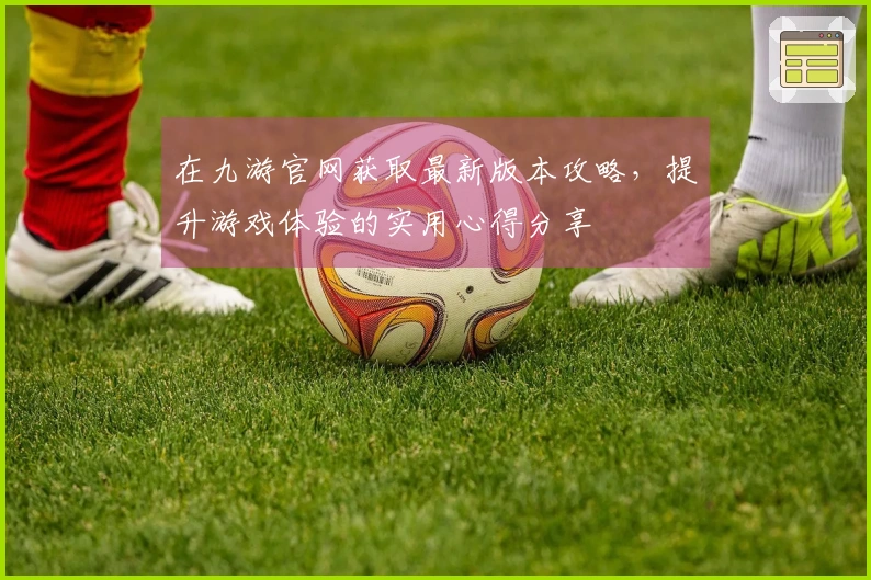 在九游官网获取最新版本攻略，提升游戏体验的实用心得分享